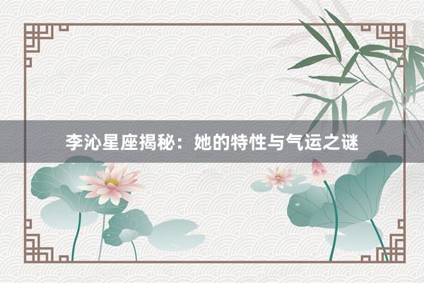 李沁星座揭秘：她的特性与气运之谜