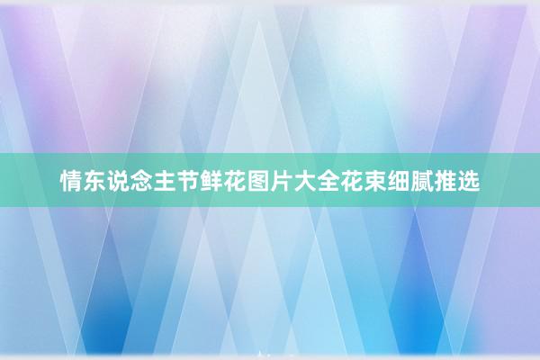 情东说念主节鲜花图片大全花束细腻推选