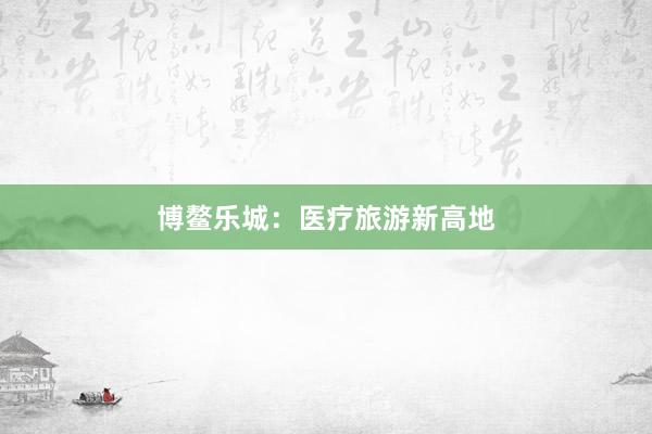 博鳌乐城：医疗旅游新高地